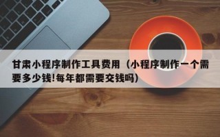 濮阳甘肃小程序制作工具费用（小程序制作一个需要多少钱!每年都需要交钱吗）