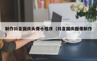 濮阳制作抖音国庆头像小程序（抖音国庆图像制作）