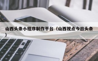 濮阳山西头条小程序制作平台（山西视点今日头条）